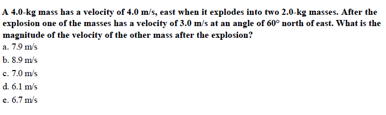 A 4.0-kg mass has a velocity of 4.0 m/s, east when it explodes into two 2.0-kg masses. After the
explosion one of the masses has a velocity of 3.0 m/s at an angle of 60° north of east. What is the
magnitude of the velocity of the other mass after the explosion?
a. 7.9 m/s
b. 8.9 m/s
c. 7.0 m/s
d. 6.1 m/s
e. 6.7 m/s
