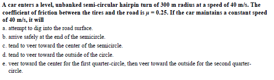 A car enters a level, unbanked semi-circular hairpin turn of 300 m radius at a speed of 40 m/s. The
coefficient of friction between the tires and the road is μ-0.25. If the car maintains a constant speed
of 40 m/s, it will
a attept to dg into the road suface.
b. arrive safely at the end of the semicircle.
c. tend to veer toward the center of the semicircle.
d. tend to veer toward the outside of the circle.
e. veer toward the center for the first quarter-circle, then veer toward the outside for the second quarter-
circle
