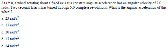 Att 0, a wheel rotating about a fixed axis at a constant angular acceleration has an angular velocity of 2.0
rad/s. Two seconds later it has tumed through 5.0 complete revolutions. What is the angular acceleration of this
wlrxl?
a. 23 rad's2
b. 17 rad/s2
c. 20 radis2
d. 13 radis2
e. 14 rads2
