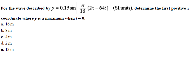 For the wave deseribed by y -0.15 sin 16 (2x-64t) (SI units), determine the irst positivex
coordinate where v is a maximum when t = 0
a. 16m
b. 8 m
c. 4 m
d. 2 m
e. 13 m
