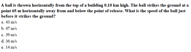 A ball is thrown horizontally from the top of a building 0.10 km high. The ball strikes the ground at a
point 65 m horizontally away from and below the point of release. What is the speed of the ball just
before it strikes the ground?
a. 43 m/s
b. 47 m/s
c. 39 m/s
d. 36 m/s
e. 14 m/s
