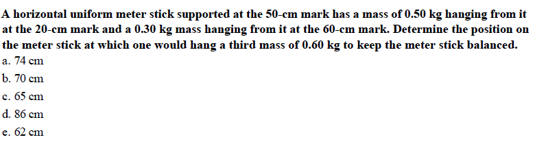 A horizontal uniform meter stick supported at the 50-cm mark has a mass of 0.50 kg hanging from it
at the 20-cm mark and a 0.30 kg mass hanging from it at the 60-cm mark. Determine the position on
the meter stick at which one would hang a third mass of 0.60 kg to keep the meter stick balanced.
a. 74 cm
b. 70 cm
c. 65 cm
d. 86 cm
e. 62 cm
