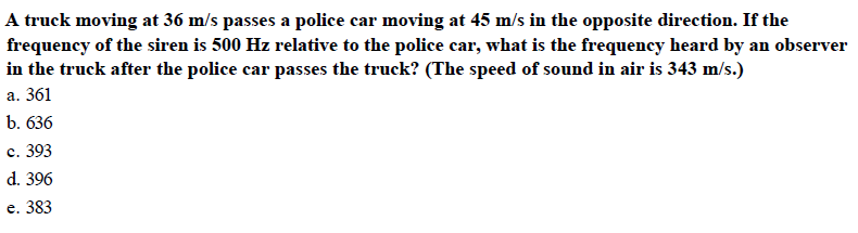 A truck moving at 36 m/s passes a police car moving at 45 m/s in the opposite direction. If the
frequency of the siren is 500 Hz relative to the police car, what is the frequency heard by an observer
in the truck after the police car passes the truck? (The speed of sound in air is 343 m/s.)
a. 361
b. 636
С. 393
d. 396
e. 383
