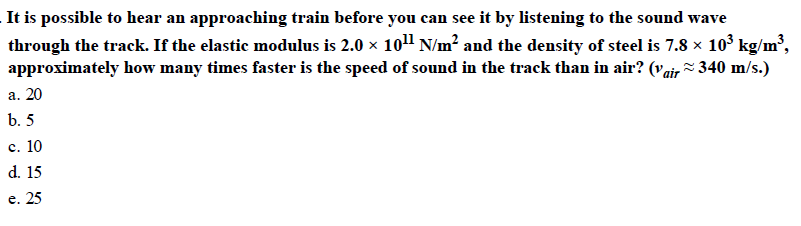 It is possible to hear an approaching train before you can see it by listening to the sound wave
through the track. If the elastic modulus is 2.0 x 1011 N/m2 and the density of steel is 7.8 x 103 kg/m 3,
approximately how many times faster is the speed of sound in the track than in air? (Vair^ 340 m/s.)
a. 20
b. 5
c. 10
d. 15
e. 25
