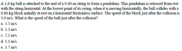 A 1.6-kg ball is attached to the end of a 0.40-m string to form a pendulum. This pendulum is released from rest
with the string horizontal. At the lowest point of its swing, when it is moving horizontally, the ball collides with a
0.80-kg block initially at rest on a horizontal frictionless surface. The speed of the block just after the collision is
3.0 m/s. What is the speed of the ball just after the collision?
a. 1.5 m/s
b. 1.3 m's
c. 2.1 m/s
d. 1.1 m/s
e. 1.7 m/s
