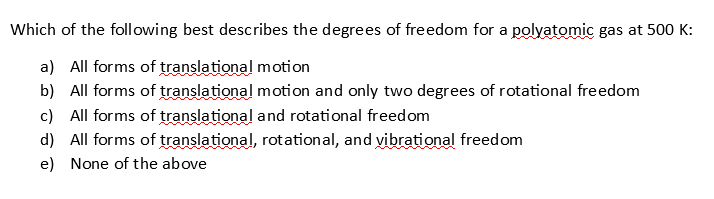 Which of the following best describes the degrees of freedom for a polyatomic gas at 500 K:
a) All forms of translational motion
b) All forms of translational motion and only two degrees of rotational freedom
c) All forms of translational and rotational freedom
d) All forms of translational, rotational, and yibrational freedom
e) None of the above
