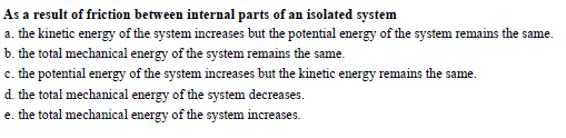 As a result of friction between internal parts of an isolated system
a, the kinehic energy of the system increases h nergy of the system remins the same
b. the total mechanical energy of the system remains the same.
c. the potential energy of the system increases but the kinetic energy remains the same.
system decreases.
e. the total mechanical energy of the system imcreases.
