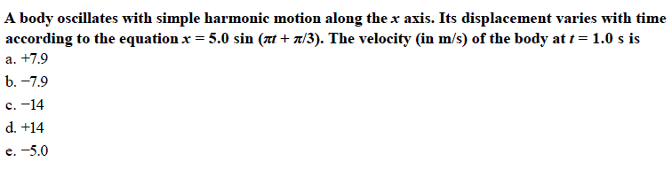 A body oscillates with simple harmonic motion along the x axis. Its displacement varies with time
according to the equation x 5.0 sin (π1+ π/3). The velocity (in m/s) of the body at t 1.0 s is
c.-14
d. +14
e.-5.0
