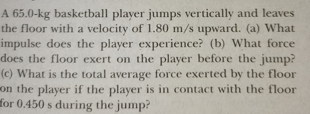A 65.0-kg basketball player jumps vertically and leaves
the floor with a velocity of 1.80 m/s upward. (a) What
impulse does the player experience? (b) What force
does the floor exert on the player before the jump?
(c) What is the total average force exerted by the floor
on the player if the player is in contact with the floor
for 0.450 s during the jump?
