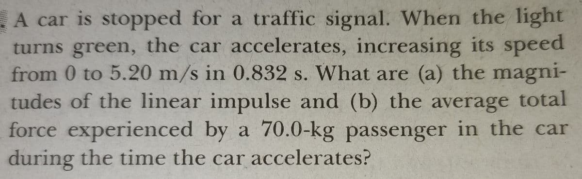 A car is stopped for a traffic signal. When the light
turns green, the car accelerates, increasing its speed
from 0 to 5.20 m/s in 0.832 s. What are (a) the magni-
tudes of the linear impulse and (b) the average total
force experienced by a 70.0-kg passenger in the car
during the time the car accelerates?
