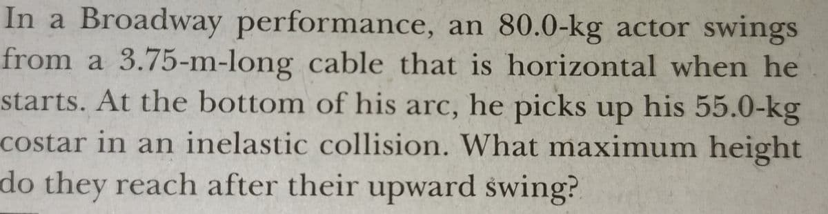 In a Broadway performance, an 80.0-kg actor swings
from a 3.75-m-long cable that is horizontal when he
starts. At the bottom of his arc, he picks up his 55.0-kg
costar in an inelastic collision. What maximum height
do they reach after their upward swing?
