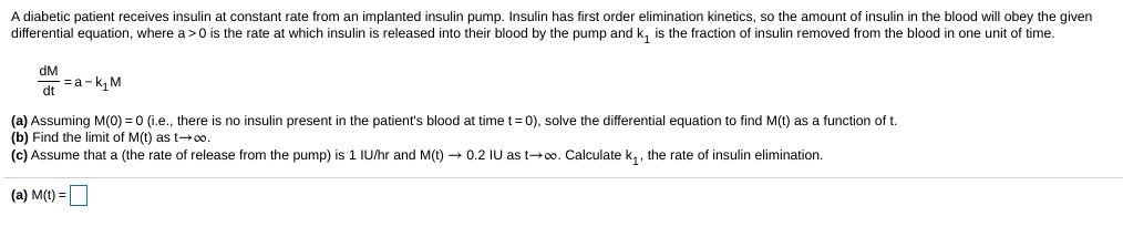 A diabetic patient receives insulin at constant rate from an implanted insulin pump. Insulin has first order elimination kinetics, so the amount of insulin in the blood will obey the given
differential equation, where a> 0 is the rate at which insulin is released into their blood by the pump and k, is the fraction of insulin removed from the blood in one unit of time.
dM
d =a -k, M
(a) Assuming M(0) = 0 (i.e., there is no insulin present in the patient's blood at time t=0), solve the differential equation to find M(t) as a function of t.
(b) Find the limit of M(t) as t→0o.
(c) Assume that a (the rate of release from the pump) is 1 IU/hr and M(t) → 0.2 IU as t+0o. Calculate k, , the rate of insulin elimination.
(a) M(t) =

