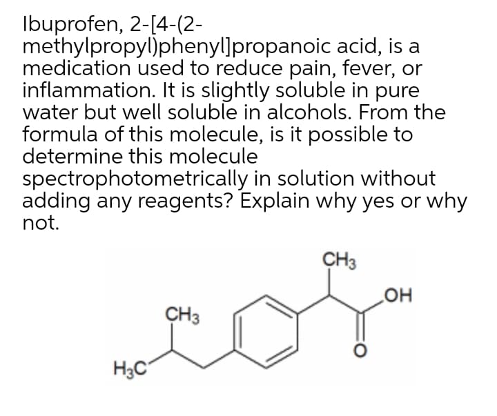Ibuprofen, 2-[4-(2-
methylpropyl)phenyl]propanoic acid, is a
medication used to reduce pain, fever, or
inflammation. It is slightly soluble in pure
water but well soluble in alcohols. From the
formula of this molecule, is it possible to
determine this molecule
spectrophotometrically in solution without
adding any reagents? Explain why yes or why
not.
CH3
CH3
но
H3C
