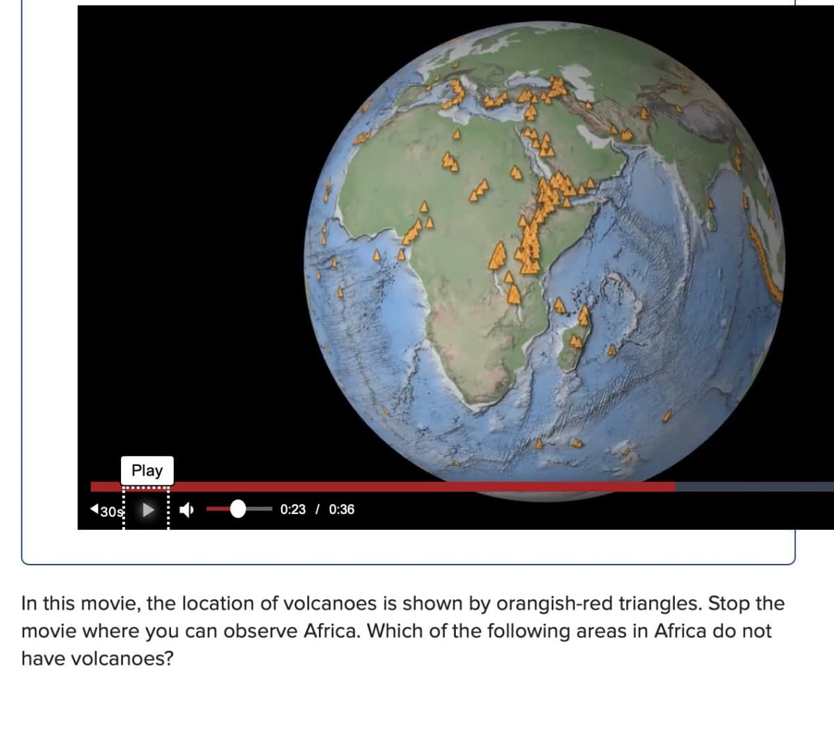◄309
Play
**********
0:23 / 0:36
In this movie, the location of volcanoes is shown by orangish-red triangles. Stop the
movie where you can observe Africa. Which of the following areas in Africa do not
have volcanoes?