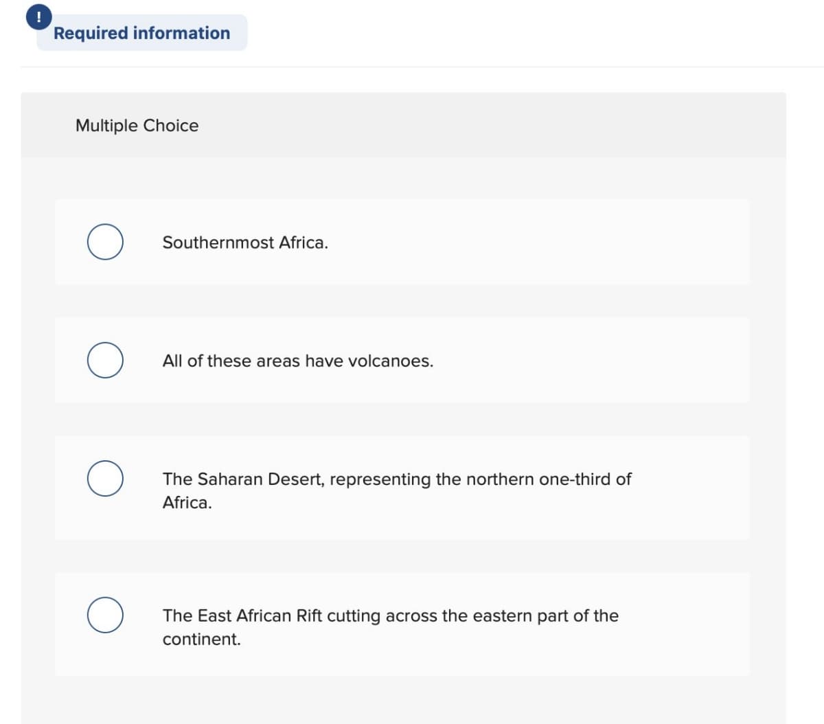 !
Required information
Multiple Choice
Southernmost Africa.
All of these areas have volcanoes.
The Saharan Desert, representing the northern one-third of
Africa.
The East African Rift cutting across the eastern part of the
continent.