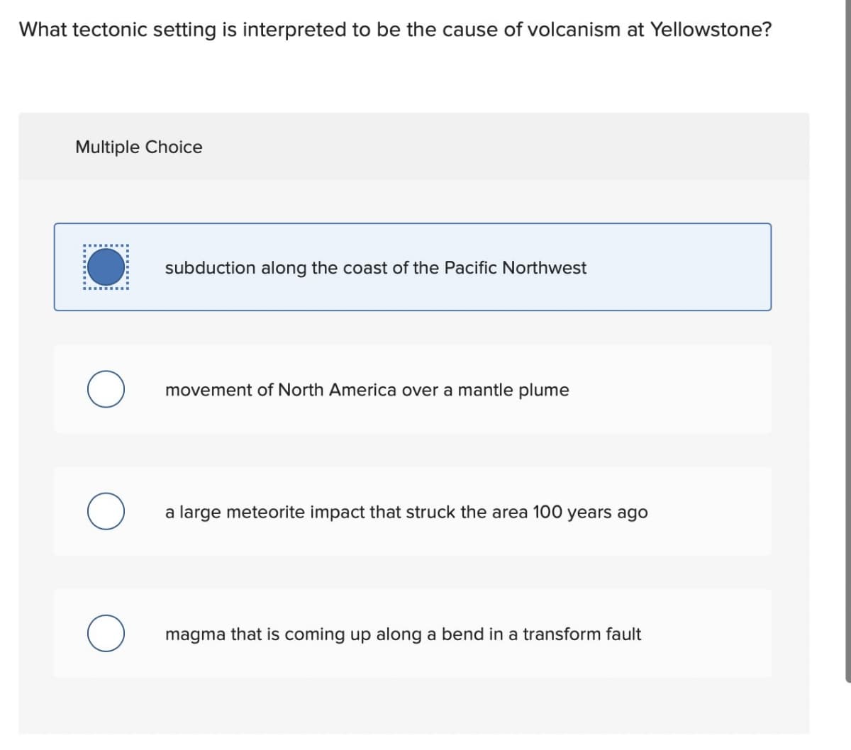 What tectonic setting is interpreted to be the cause of volcanism at Yellowstone?
Multiple Choice
subduction along the coast of the Pacific Northwest
movement of North America over a mantle plume
a large meteorite impact that struck the area 100 years ago
magma that is coming up along a bend in a transform fault