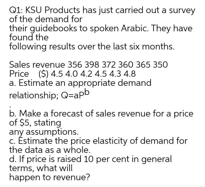 Q1: KSU Products has just carried out a survey
of the demand for
their guidebooks to spoken Arabic. They have
found the
following results over the last six months.
Sales revenue 356 398 372 360 365 350
Price ($) 4.5 4.0 4.2 4.5 4.3 4.8
a. Estimate an appropriate demand
relationship; Q=apb
b. Make a forecast of sales revenue for a price
of $5, stating
any assumptions.
c. Éstimate the price elasticity of demand for
the data as a whole.
d. If price is raised 10 per cent in general
terms, what will
happen to revenue?
