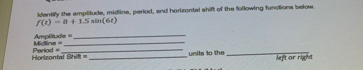Identify the amplitude, midline, period, and horizontal shift of the following functions below.
f(t) = 8+1.5 sin(6t)
%3D
Amplitude =
Midline =
Period =
Horizontal Shift =
units to the
%3D
left or right
