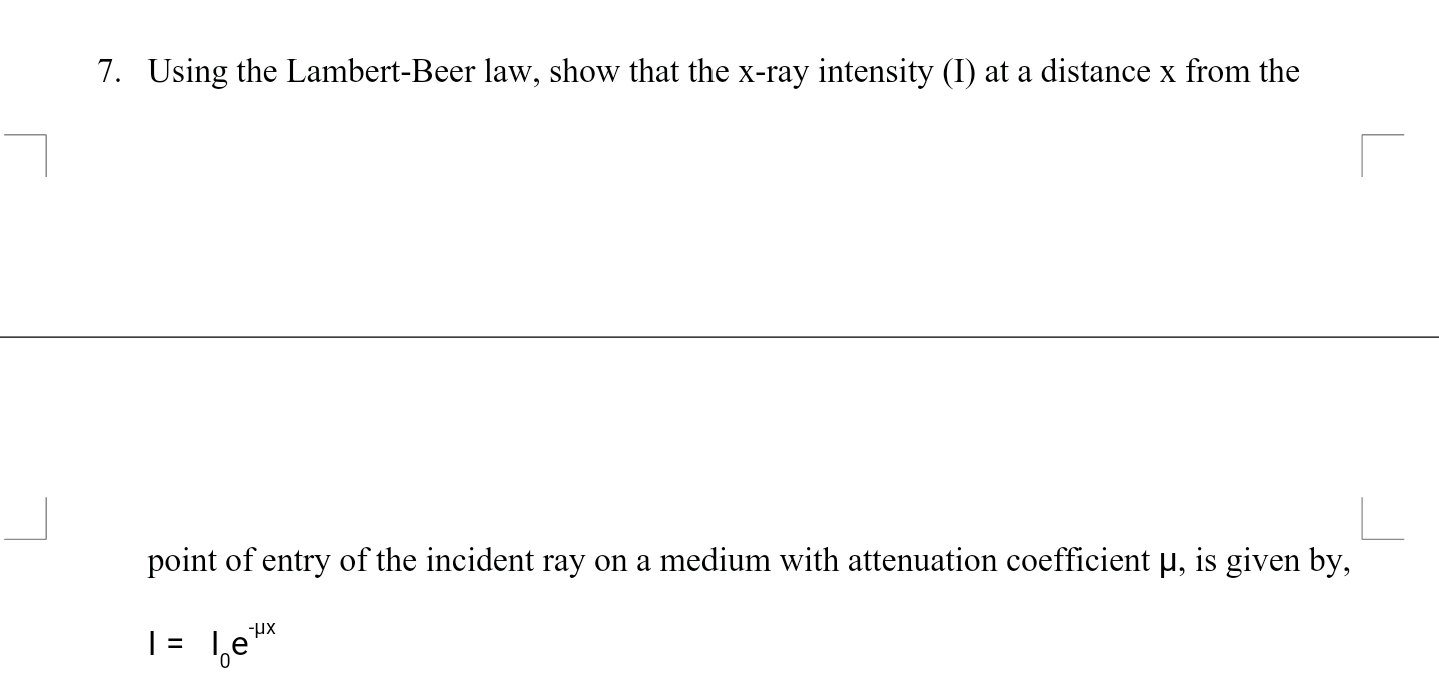 Using the Lambert-Beer law, show that the x-ray intensity (I) at a distance x from the
point of entry of the incident ray on a medium with attenuation coefficient µ, is given by,
|= 1,e"
