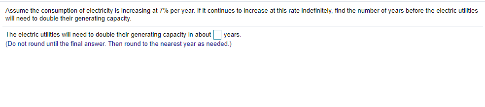 Assume the consumption of electricity is increasing at 7% per year. If it continues to increase at this rate indefinitely, find the number of years before the electric utilities
will need to double their generating capacity.
The electric utilities will need to double their generating capacity in about years.
(Do not round until the final answer. Then round to the nearest year as needed.)
