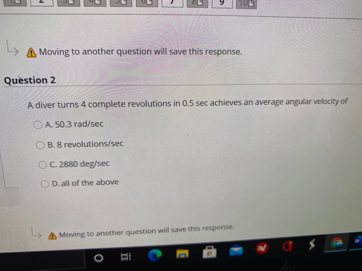 Moving to another question will save this response.
Question 2
A diver turns 4 complete revolutions in 0.5 sec achieves an average angular velocity of
O A. 50.3 rad/sec
O B. 8 revolutions/sec
OC. 2880 deg/sec
O D. all of the above
A Moving to another question will save this response.
