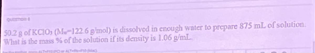 QUESTION
50.2 g of KCIO03 (M-122.6 g/mol) is dissolved in enough water to prepare 875 mL of solution.
What is the mass % of the solution if its density is 1.06 g/mL
