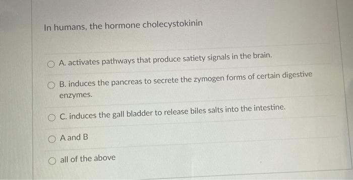In humans, the hormone cholecystokinin
O A. activates pathways that produce satiety signals in the brain.
B. induces the pancreas to secrete the zymogen forms of certain digestive
enzymes.
O C. induces the gall bladder to release biles salts into the intestine.
O A and B
O all of the above
