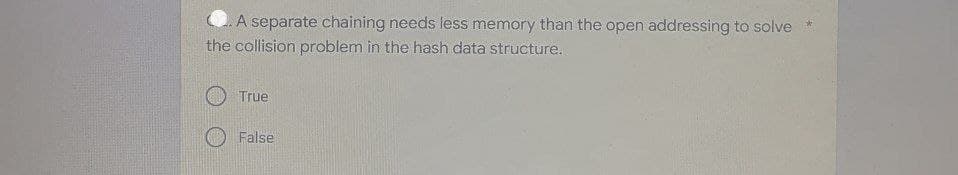 A separate chaining needs less memory than the open addressing to solve *
the collision problem in the hash data structure.
True
False
