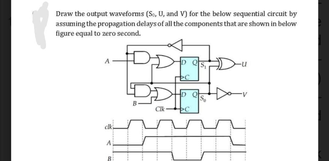 Draw the output waveforms (So, U, and V) for the below sequential circuit by
assuming the propagation delays of all the components that are shown in below
figure equal to zero second.
A
D
B
Clk
clk
B

