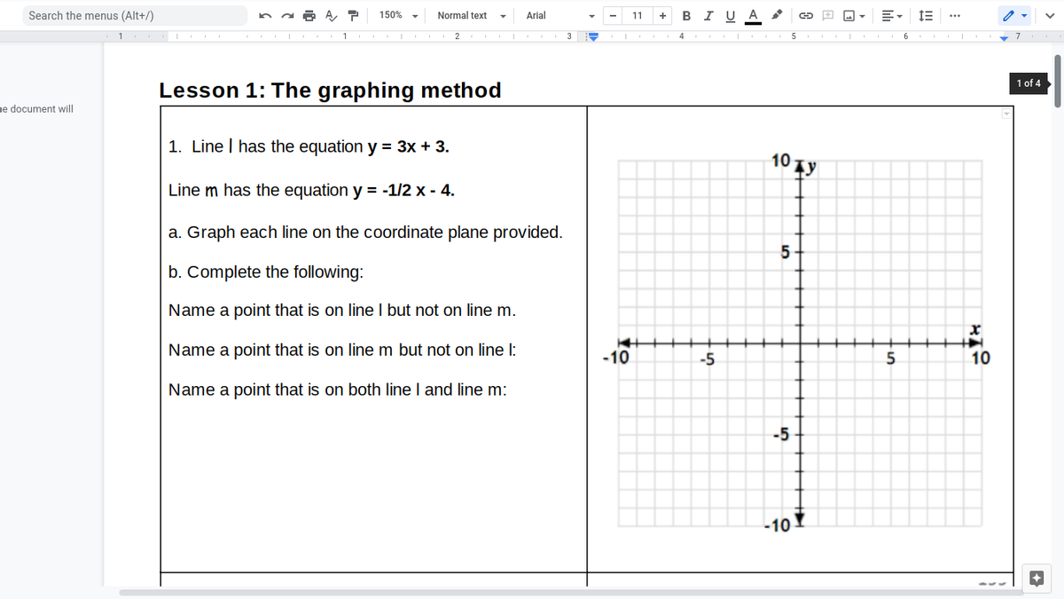 Search the menus (Alt+/)
150% -
Normal text
Arial
+ BIU A
11
3
4
1 of 4
Lesson 1: The graphing method
ne document will
1. Line I has the equation y = 3x + 3.
10 Ty
Line m has the equation y = -1/2 x - 4.
a. Graph each line on the coordinate plane provided.
b. Complete the following:
Name a point that is on line I but not on line m.
Name a point that is on line m but not on line I:
-10
-5
10
Name a point that is on both line I and line m:
-5
-10
