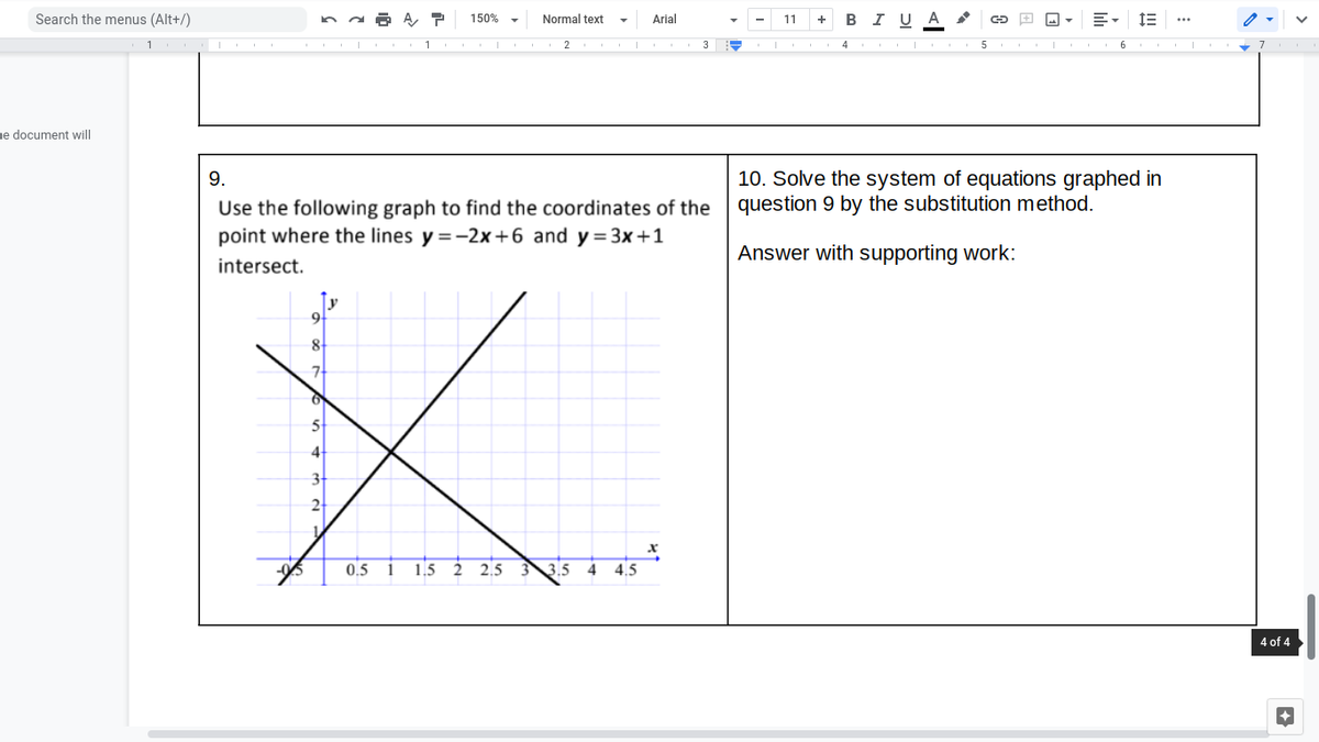 Search the menus (Alt+/)
в IU A
150% -
Normal text
Arial
11
+
1
3
I 4
ne document will
10. Solve the system of equations graphed in
question 9 by the substitution method.
9.
Use the following graph to find the coordinates of the
point where the lines y =-2x+6 and y=3x+1
Answer with supporting work:
intersect.
8
7
4
2
0.5
1
1.5 2
2.5
3.5
4
4.5
4 of 4

