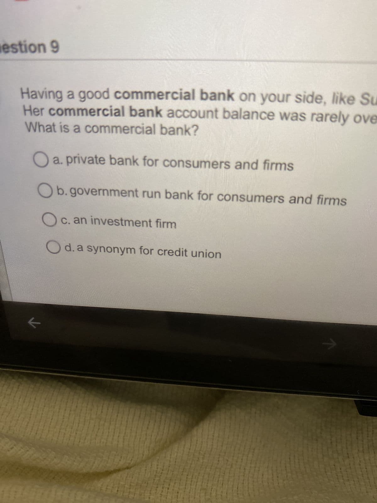 estion 9
Having a good commercial bank on your side, like Su
Her commercial bank account balance was rarely ove
What is a commercial bank?
Oa. private bank for consumers and firms
Ob.government run bank for consumers and firms
Oc. an investment firm
Od. a synonym for credit union
←
Hil
447744
m
7