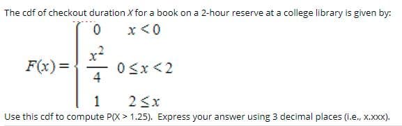 The cdf of checkout duration X for a book on a 2-hour reserve at a college library is given by:
x <0
F(x) =
0<x <2
4
1
2 3x
Use this cdf to compute P(X > 1.25). Express your answer using 3 decimal places (i.e., x.Xxx).
