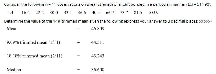 Consider the following n = 11 observations on shear strength of a joint bonded in a particular manner (Exi = 514.90):
4.4
16.4 22.2 30.0 33.1 36.6 40.4 66.7 73.7 81.5 109.9
Determine the value of the 14% trimmed mean given the following (express your answer to 3 decimal places: XX.xxx):
Mean
46.809
9.09% trimmed mean (1/11)
44.511
18.18% trimmed mean (2/11)
43.243
Median
36.600
