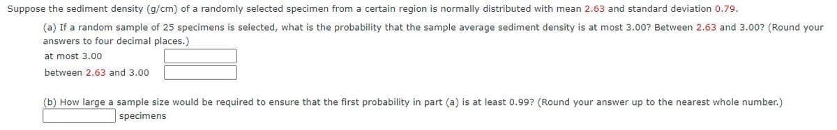 Suppose the sediment density (g/cm) of a randomly selected specimen from a certain region is normally distributed with mean 2.63 and standard deviation 0.79.
(a) If a random sample of 25 specimens is selected, what is the probability that the sample average sediment density is at most 3.00? Between 2.63 and 3.00? (Round your
answers to four decimal places.)
at most 3.00
between 2.63 and 3.00
(b) How large a sample size would be required to ensure that the first probability in part (a) is at least 0.99? (Round your answer up to the nearest whole number.)
specimens

