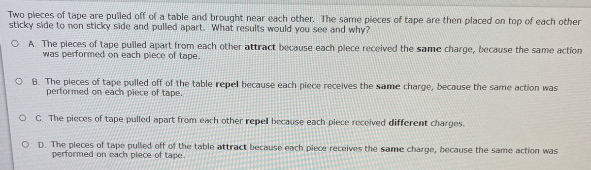 Two pieces of tape are pulled off of a table and brought near each other. The same pieces of tape are then placed on top of each other
sticky side to non sticky side and pulled apart. What results would you see and why?
O A. The pieces of tape pulled apart from each other attract because each piece received the same charge, because the same action
was performed on each piece of tape.
O B. The pieces of tape pulled off of the table repel because each piece receives the same charge, because the same action was
performed on each piece of tape.
C. The pieces of tape pulled apart from each other repel because each piece received different charges.
O D The pieces of tape pulled off of the table attract because each piece receives the same charge, because the same action was
performed on each piece of tape.
