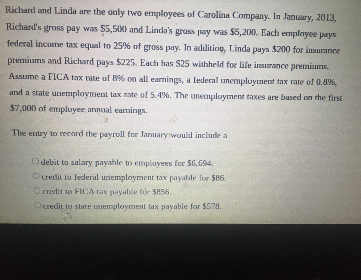 Richard and Linda are the only two employees of Carolina Company. In January, 2013,
Richard's gross pay was $5,500 and Linda's gross pay was $5,200. Each employee pays
federal income tax equal to 25% of gross pay. In addition, Linda pays $200 for insurance
premiums and Richard pays $225. Each has $25 withheld for life insurance premiums.
Assume a FICA tax rate of 8% on all earnings, a federal unemployment tax rate of 0.8%,
and a state unemployment tax rate of 5.4%. The unemployment taxes are based on the first
$7,000 of employee annual earnings.
The entry to record the payroll for Januarywould include a
O debit to salary payable to employees for $6,694.
O credit to federal unemployment tax payable for $86.
O credit to FICA tax payable for $856.
O credit to state unemployment tax payable for $578.
