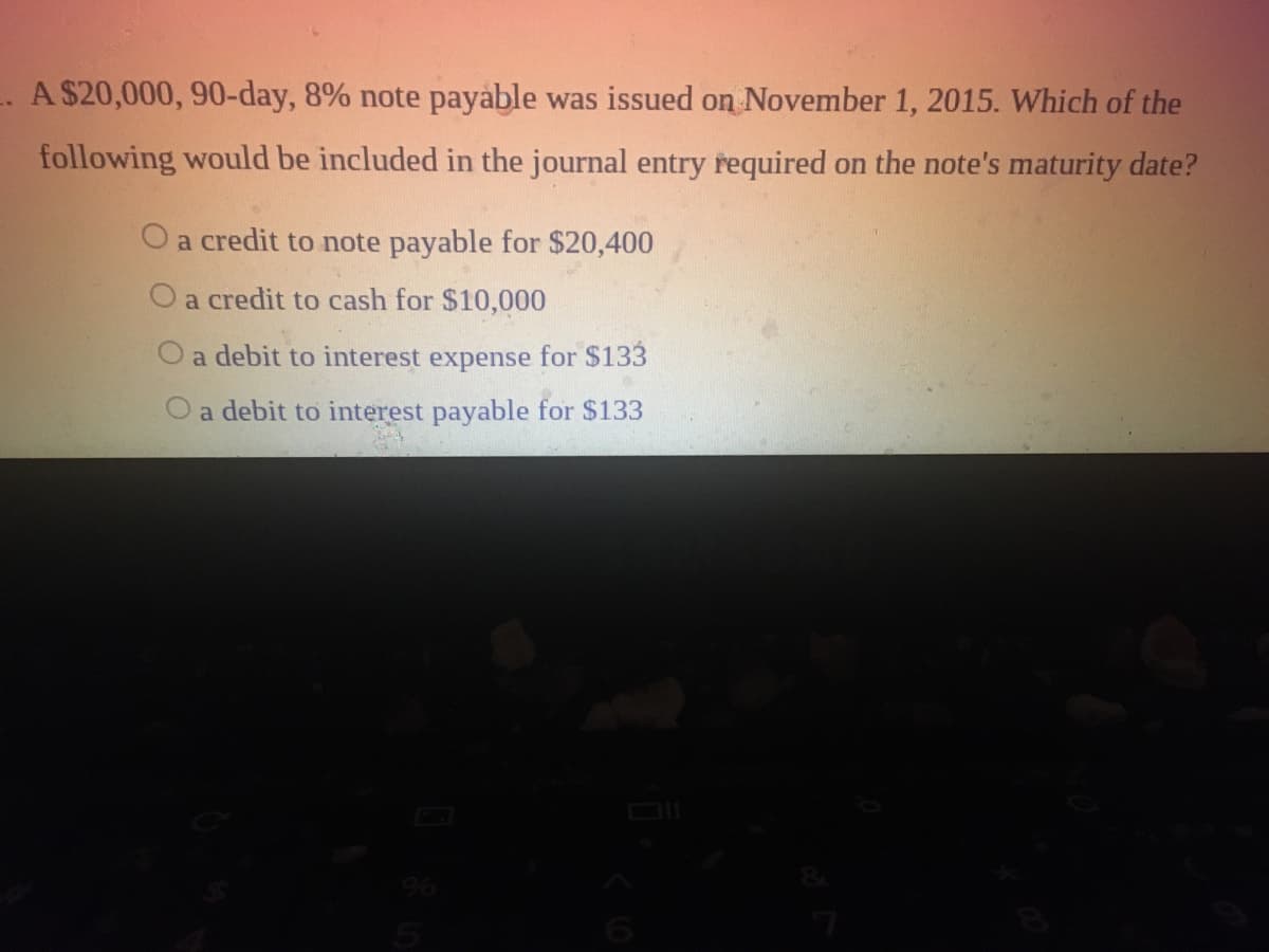 -. A $20,000, 90-day, 8% note payable was issued on November 1, 2015. Which of the
following would be included in the journal entry required on the note's maturity date?
Oa credit to note payable for $20,400
a credit to cash for $10,000
O a debit to interest expense for $133
a debit to interest payable for $133
