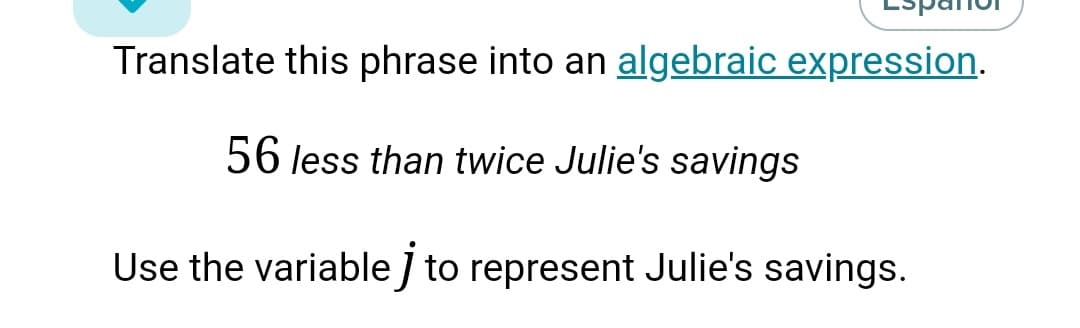 Translate this phrase into an algebraic expression.
56 less than twice Julie's savings
Use the variable ] to represent Julie's savings.
