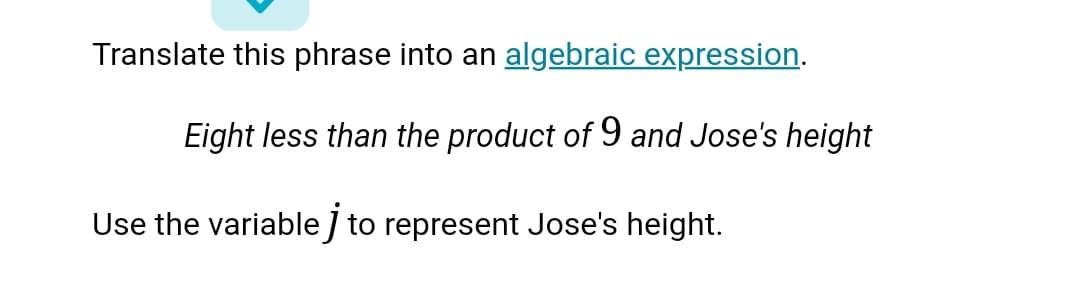 Translate this phrase into an algebraic expression.
Eight less than the product of 9 and Jose's height
Use the variable J to represent Jose's height.
