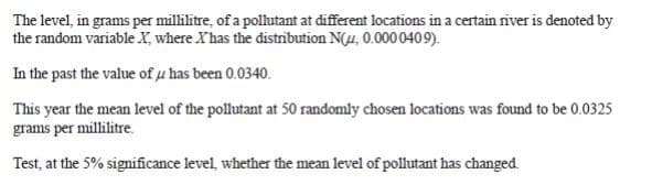 The level, in grams per millilitre, of a polutant at different locations in a certain river is denoted by
the random variable X, where Xhas the distrībution N(4, 0.0000409).
In the past the value of µ has been 0.0340.
This year the mean level of the pollutant at 50 randomly chosen locations was found to be 0.0325
grams per millilitre.
Test, at the 5% significance level, whether the mean level of pollutant has changed.
