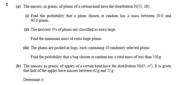 (a) The masses, in grams, of plums of a certain kind have the distribution N(55, 18).
(1) Find the probability that a plum chosen at random has a mass between 50.0 and
60.0 grams.
(ii) The heaviest 5% of plums are classified as extra large.
Find the minimum mass of extra large plums.
(iii) The plums are packed in bags, each containing 10 randomly selected plums.
Find the probability that a bag chosen at random has a total mass of less than 530 g.
(b) The masses, in grams, of apples of a certain kind have the distribution N(67, o). It is given
that half of the apples have masses between 62g and 72g.
Determine o.
