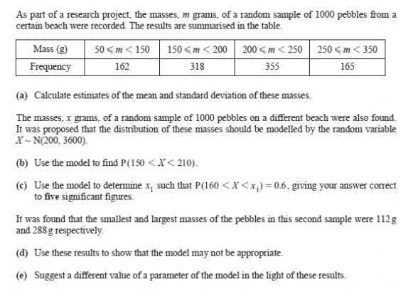 As part of a research project, the masses, m grams, of a random sample of 1000 pebbles from a
certain beach were recorded. The results are summarised in the table.
150 <m < 200 200 < m < 250 250 <m < 350
318
Mass (g)
50 < m < 150
Frequency
162
355
165
(a) Calculate estimates of the mean and standard deviation of these masses.
The masses, x grams, of a random sample of 1000 pebbles on a different beach were also found.
It was proposed that the distribution of these masses should be modelled by the random variable
X- N(200, 3600).
(b) Use the model to find P(150 <X< 210).
(c) Use the model to determine x, such that P(160 <X<x,) = 0.6. giving your answer correct
to five significant figures.
It was found that the smallest and largest masses of the pebbles in this second sample were 112g
and 288 g respectively.
(d) Use these results to show that the model may not be appropriate.
(e) Suggest a different value of a parameter of the model in the light of these results.
