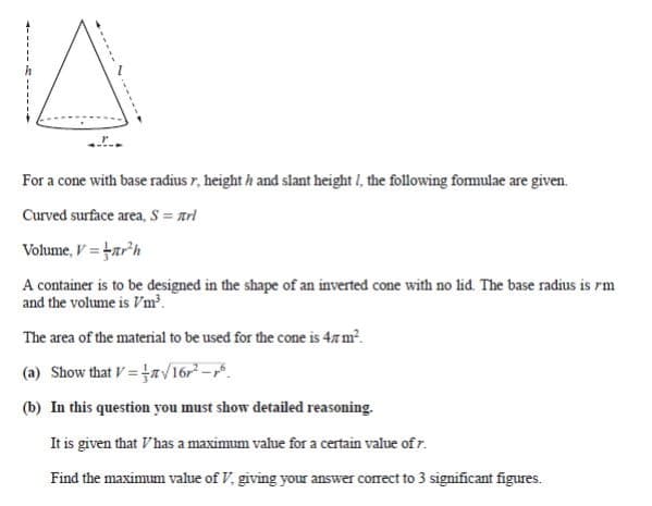 For a cone with base radius r, height h and slant height I, the following formulae are given.
Curved surface area, S = arl
Volume, V = arh
A container is to be designed in the shape of an inverted cone with no lid. The base radius is rm
and the volume is Vm?.
The area of the material to be used for the cone is 4z m².
(a) Show that V=a/16r-r.
(b) In this question you must show detailed reasoning.
It is given that Vhas a maximum value for a certain value of r.
Find the maximum value of V, giving your answer correct to 3 significant figures.
