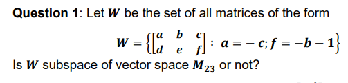 Question 1: Let W be the set of all matrices of the form
w = {E
b c]
: a = - c; f = -b – 1}
-1}
e
fl
Is W subspace of vector space M23 or not?
