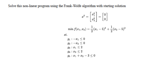 Solve this non-linear program using the Frank-Wolfe algorithm with starting solution
-国
=
min f(z1, #2)
(21 – 5)? +(22 – 5)²
st.
91: -1 <0
92:-2 <0
9s : 1 <2
94 : 2 <2
9s : 1 + 22 - 330
