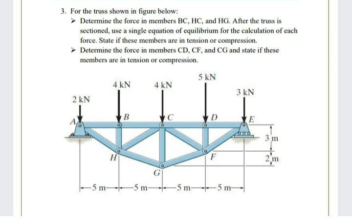 3. For the truss shown in figure below:
> Determine the force in members BC, HC, and HG. After the truss is
sectioned, use a single equation of equilibrium for the calculation of each
force. State if these members are in tension or compression.
> Determine the force in members CD, CF, and CG and state if these
members are in tension or compression.
5 kN
4 kN
4 kN
3 kN
2 kN
В
D
E
3 m
2 m
-5 m-
-5 m-
-5 m 5 m-
