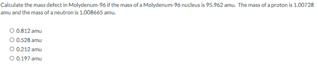 Calculate the mass defect in Molydenum-96 if the mass of a Molydenum-96 nucleus is 95.962 amu. The mass of a proton is 1.00728
amu and the mass of a neutron is 1.008665 amu.
O 0.812 amu
O 0.528 amu
O 0.212 amu
O 0.197 amu