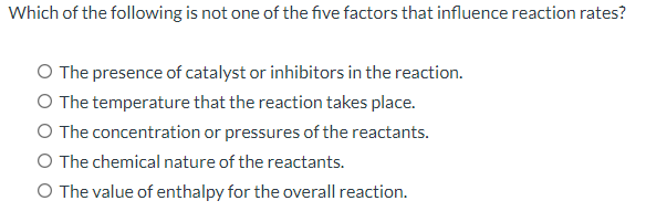 Which of the following is not one of the five factors that influence reaction rates?
O The presence of catalyst or inhibitors in the reaction.
The temperature that the reaction takes place.
The concentration or pressures of the reactants.
O The chemical nature of the reactants.
O The value of enthalpy for the overall reaction.