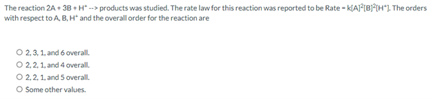 The reaction 2A + 3B+H* --> products was studied. The rate law for this reaction was reported to be Rate - k[A]²[B]²[H*]. The orders
with respect to A, B, H* and the overall order for the reaction are
O 2,3,1, and 6 overall.
O 2, 2, 1, and 4 overall.
O 2, 2, 1, and 5 overall.
O Some other values.
